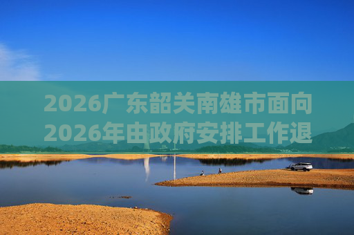 2026广东韶关南雄市面向2026年由政府安排工作退役士兵招聘事业单位工作人员11人公告