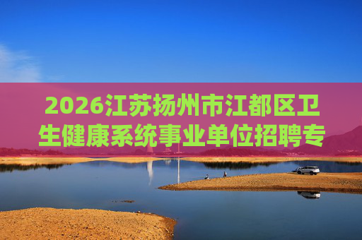 2026江苏扬州市江都区卫生健康系统事业单位招聘专业技术人员57人公告