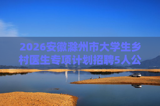 2026安徽滁州市大学生乡村医生专项计划招聘5人公告