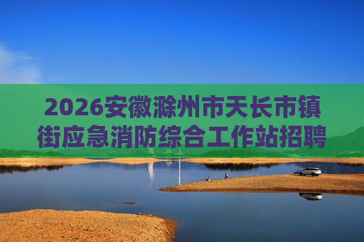 2026安徽滁州市天长市镇街应急消防综合工作站招聘员额制安全监管员32人公告 2026安徽滁州市天长市镇街应急消防综合工作站招聘员额制安全监管员32人公告