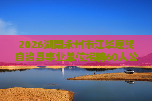 2026湖南永州市江华瑶族自治县事业单位招聘60人公告 2026湖南永州市江华瑶族自治县事业单位招聘60人公告