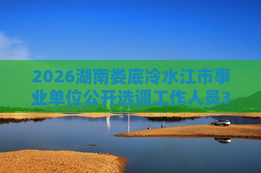 2026湖南娄底冷水江市事业单位公开选调工作人员35人公告 2026湖南娄底冷水江市事业单位公开选调工作人员35人公告