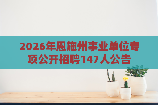 2026年恩施州事业单位专项公开招聘147人公告 2026年恩施州事业单位专项公开招聘147人公告