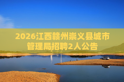 2026江西赣州崇义县城市管理局招聘2人公告 2026江西赣州崇义县城市管理局招聘2人公告