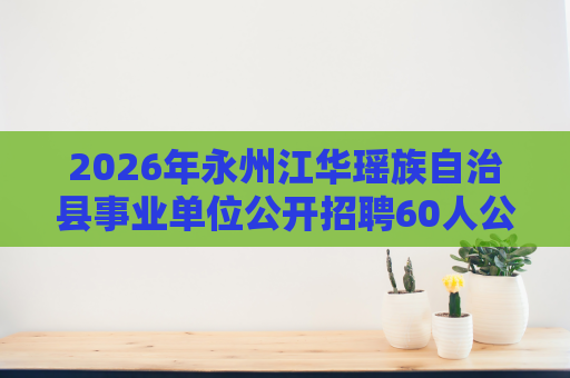 2026年永州江华瑶族自治县事业单位公开招聘60人公告