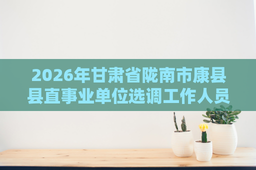 2026年甘肃省陇南市康县县直事业单位选调工作人员19人公告 2026年甘肃省陇南市康县县直事业单位选调工作人员19人公告