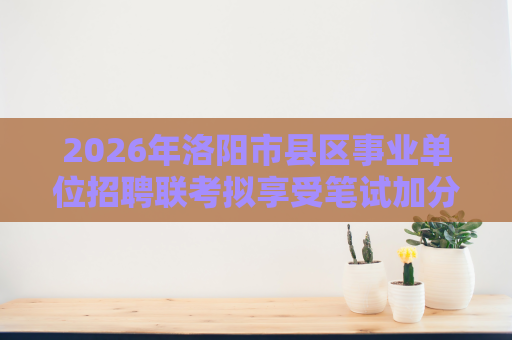 2026年洛阳市县区事业单位招聘联考拟享受笔试加分人员名单公示 2026年洛阳市县区事业单位招聘联考拟享受笔试加分人员名单公示