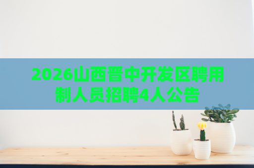 2026山西晋中开发区聘用制人员招聘4人公告 2026山西晋中开发区聘用制人员招聘4人公告