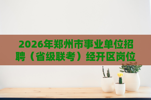 2026年郑州市事业单位招聘(省级联考)经开区岗位进入面试人员名单及面试资格确认的公告 2026年郑州市事业单位招聘(省级联考)经开区岗位进入面试人员名单及面试资格确认的公告