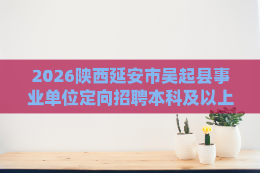 2026陕西延安市吴起县事业单位定向招聘本科及以上学历自主就业退役士兵招聘15人公告 2026陕西延安市吴起县事业单位定向招聘本科及以上学历自主就业退役士兵招聘15人公告