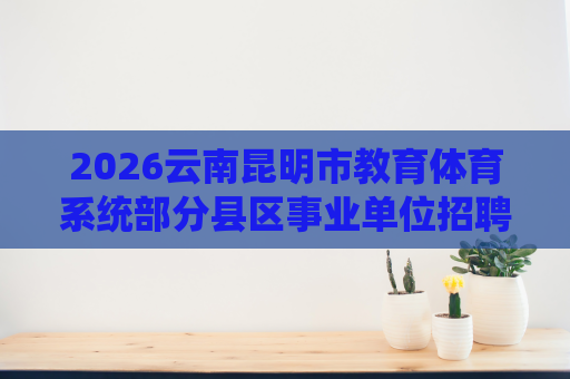 2026云南昆明市教育体育系统部分县区事业单位招聘487人公告 2026云南昆明市教育体育系统部分县区事业单位招聘487人公告