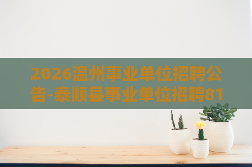 2026温州事业单位招聘公告-泰顺县事业单位招聘81人公告 2026温州事业单位招聘公告-泰顺县事业单位招聘81人公告