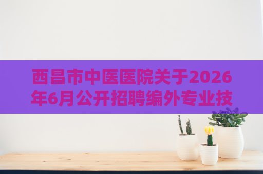 西昌市中医医院关于2026年6月公开招聘编外专业技术人员的公告 西昌市中医医院关于2026年6月公开招聘编外专业技术人员的公告