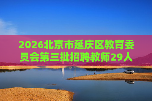 2026北京市延庆区教育委员会第三批招聘教师29人公告 2026北京市延庆区教育委员会第三批招聘教师29人公告
