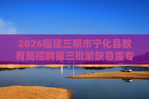 2026福建三明市宁化县教育局招聘第三批紧缺急需专业新任教师8人公告 2026福建三明市宁化县教育局招聘第三批紧缺急需专业新任教师8人公告