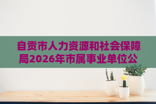 自贡市人力资源和社会保障局2026年市属事业单位公开考试招聘艺术专业技术人员的公告(4人) 自贡市人力资源和社会保障局2026年市属事业单位公开考试招聘艺术专业技术人员的公告(4人)