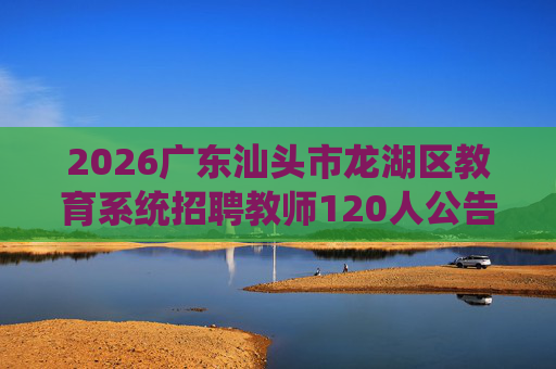 2026广东汕头市龙湖区教育系统招聘教师120人公告(编制) 2026广东汕头市龙湖区教育系统招聘教师120人公告(编制)