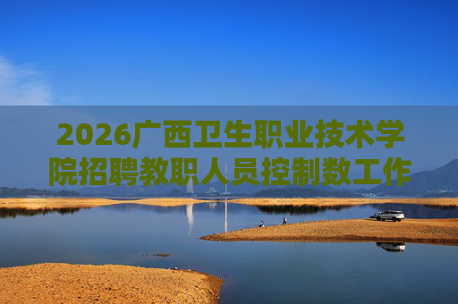 2026广西卫生职业技术学院招聘教职人员控制数工作人员115人公告 2026广西卫生职业技术学院招聘教职人员控制数工作人员115人公告