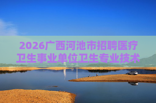 2026广西河池市招聘医疗卫生事业单位卫生专业技术人员373人公告 2026广西河池市招聘医疗卫生事业单位卫生专业技术人员373人公告