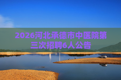 2026河北承德市中医院第三次招聘6人公告 2026河北承德市中医院第三次招聘6人公告