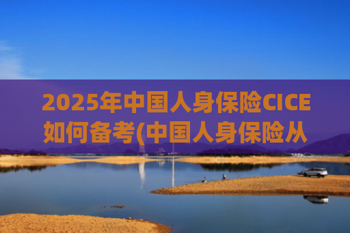 2025年中国人身保险CICE如何备考(中国人身保险从业人员资格考试教材)