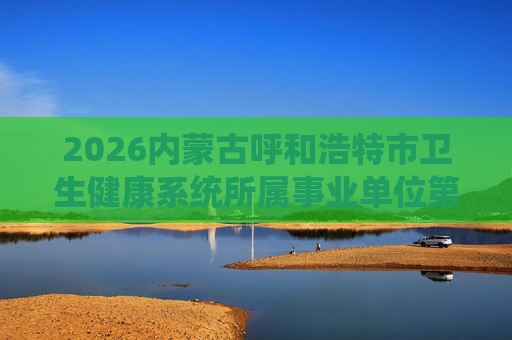 2026内蒙古呼和浩特市卫生健康系统所属事业单位第三批人才引进118人公告 2026内蒙古呼和浩特市卫生健康系统所属事业单位第三批人才引进118人公告