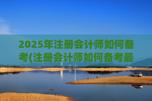 2025年注册会计师如何备考(注册会计师如何备考最有效)