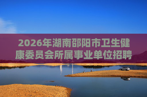 2026年湖南邵阳市卫生健康委员会所属事业单位招聘150人公告 2026年湖南邵阳市卫生健康委员会所属事业单位招聘150人公告