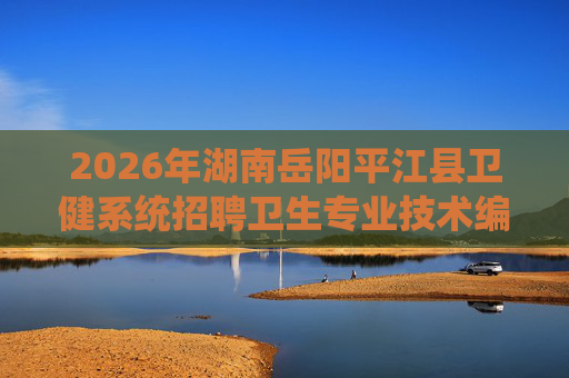 2026年湖南岳阳平江县卫健系统招聘卫生专业技术编外人员49人公告 2026年湖南岳阳平江县卫健系统招聘卫生专业技术编外人员49人公告