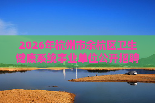 2026年杭州市余杭区卫生健康系统事业单位公开招聘工作人员93人公告 2026年杭州市余杭区卫生健康系统事业单位公开招聘工作人员93人公告