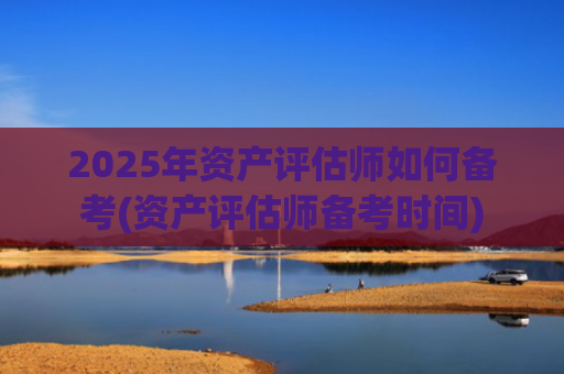2025年资产评估师如何备考(资产评估师备考时间)