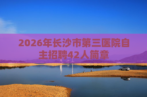 2026年长沙市第三医院自主招聘42人简章 2026年长沙市第三医院自主招聘42人简章