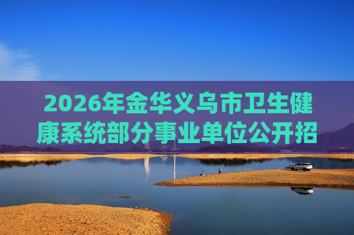 2026年金华义乌市卫生健康系统部分事业单位公开招聘工作人员19人公告 2026年金华义乌市卫生健康系统部分事业单位公开招聘工作人员19人公告