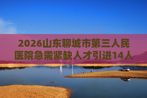 2026山东聊城市第三人民医院急需紧缺人才引进14人公告 2026山东聊城市第三人民医院急需紧缺人才引进14人公告