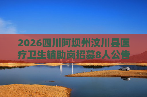 2026四川阿坝州汶川县医疗卫生辅助岗招募8人公告 2026四川阿坝州汶川县医疗卫生辅助岗招募8人公告