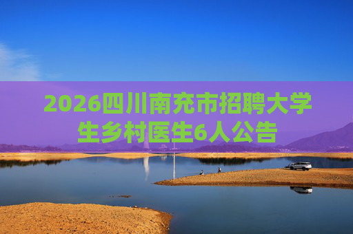 2026四川南充市招聘大学生乡村医生6人公告 2026四川南充市招聘大学生乡村医生6人公告