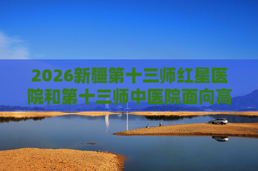 2026新疆第十三师红星医院和第十三师中医院面向高校招聘事业单位人员26人公告