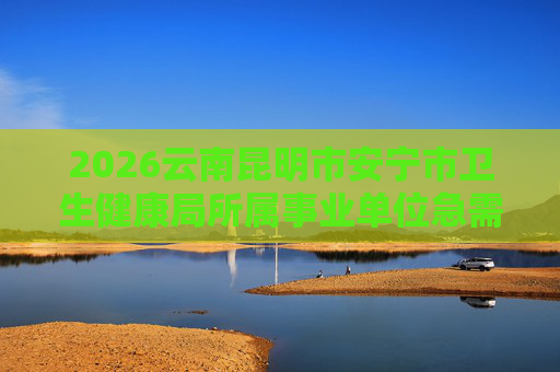 2026云南昆明市安宁市卫生健康局所属事业单位急需紧缺人才引进22人公告 2026云南昆明市安宁市卫生健康局所属事业单位急需紧缺人才引进22人公告