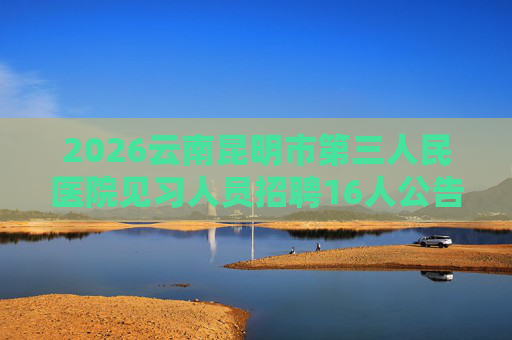 2026云南昆明市第三人民医院见习人员招聘16人公告 2026云南昆明市第三人民医院见习人员招聘16人公告