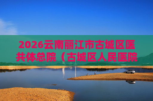 2026云南丽江市古城区医共体总院(古城区人民医院)招聘编外人员9人公告 2026云南丽江市古城区医共体总院(古城区人民医院)招聘编外人员9人公告