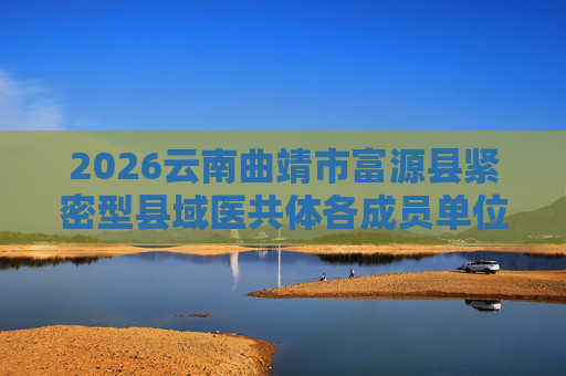 2026云南曲靖市富源县紧密型县域医共体各成员单位招聘编外专业技术人员87人公告 2026云南曲靖市富源县紧密型县域医共体各成员单位招聘编外专业技术人员87人公告