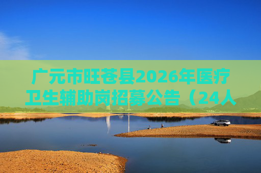 广元市旺苍县2026年医疗卫生辅助岗招募公告(24人) 广元市旺苍县2026年医疗卫生辅助岗招募公告(24人)