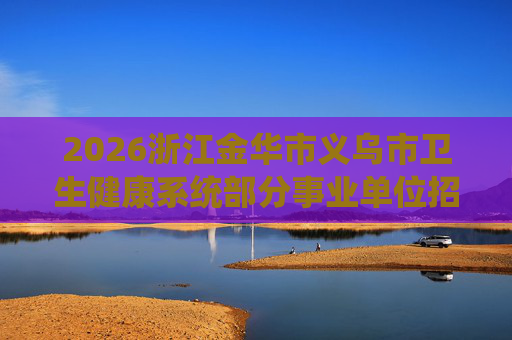 2026浙江金华市义乌市卫生健康系统部分事业单位招聘19人公告 2026浙江金华市义乌市卫生健康系统部分事业单位招聘19人公告