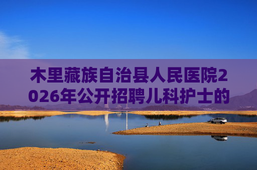 木里藏族自治县人民医院2026年公开招聘儿科护士的公告(5人) 木里藏族自治县人民医院2026年公开招聘儿科护士的公告(5人)
