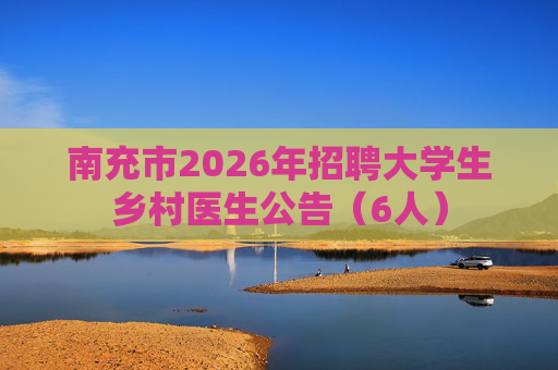 南充市2026年招聘大学生乡村医生公告(6人) 南充市2026年招聘大学生乡村医生公告(6人)